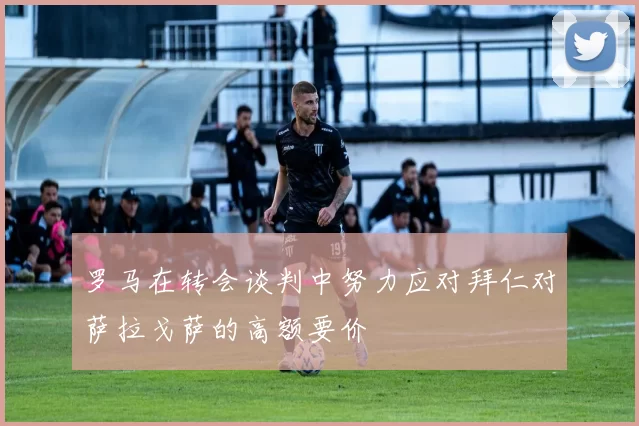 罗马在转会谈判中努力应对拜仁对萨拉戈萨的高额要价