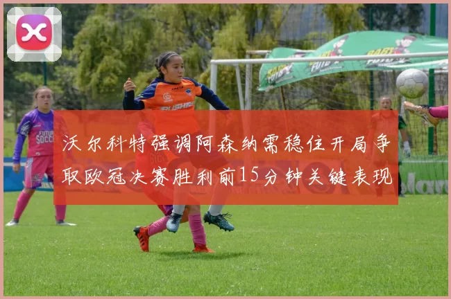 沃尔科特强调阿森纳需稳住开局争取欧冠决赛胜利前15分钟关键表现