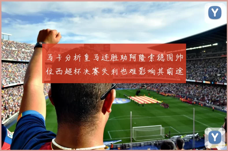 马卡分析皇马连胜助阿隆索稳固帅位西超杯决赛失利也难影响其前途
